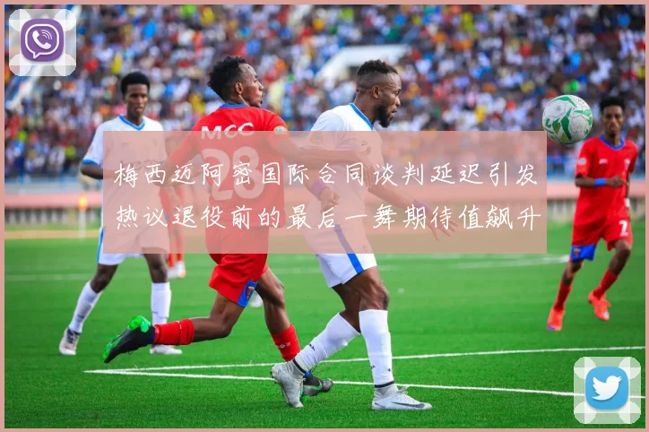 梅西迈阿密国际合同谈判延迟引发热议退役前的最后一舞期待值飙升