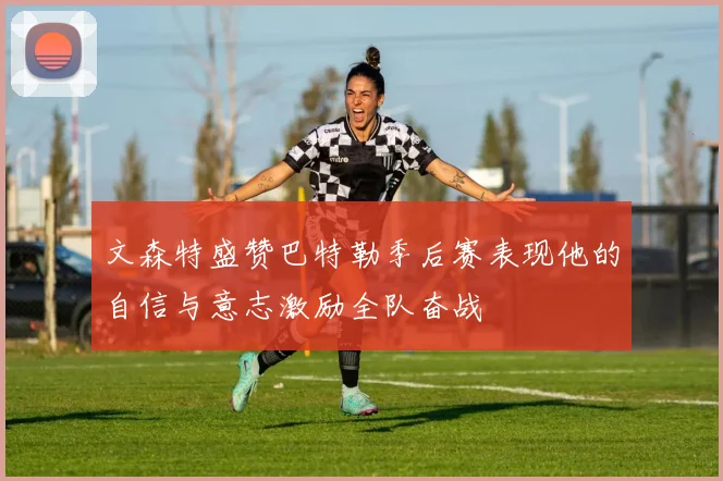 文森特盛赞巴特勒季后赛表现他的自信与意志激励全队奋战