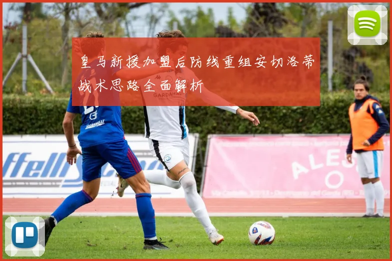 皇马新援加盟后防线重组安切洛蒂战术思路全面解析