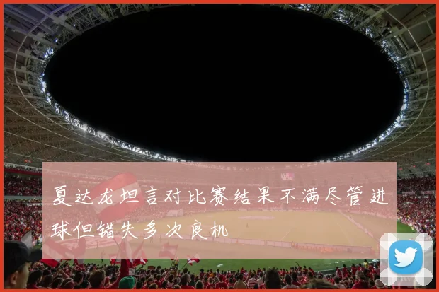 夏达龙坦言对比赛结果不满尽管进球但错失多次良机