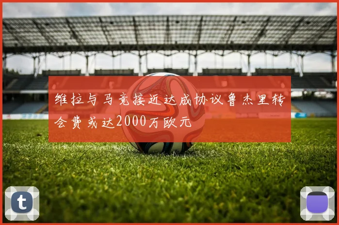 维拉与马竞接近达成协议鲁杰里转会费或达2000万欧元