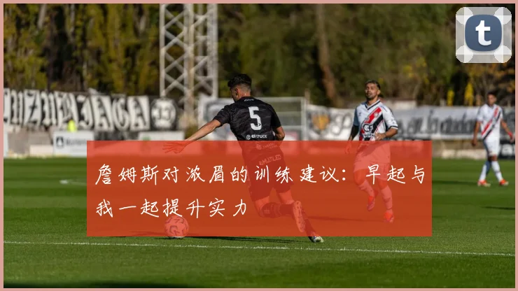 詹姆斯对浓眉的训练建议：早起与我一起提升实力