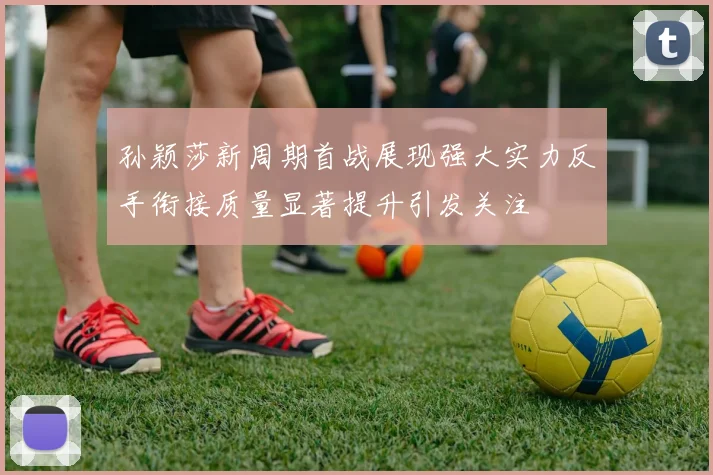 孙颖莎新周期首战展现强大实力反手衔接质量显著提升引发关注