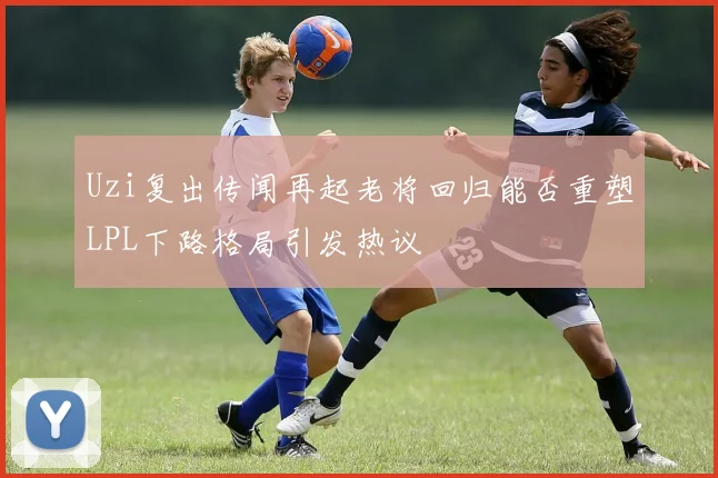 Uzi复出传闻再起老将回归能否重塑LPL下路格局引发热议