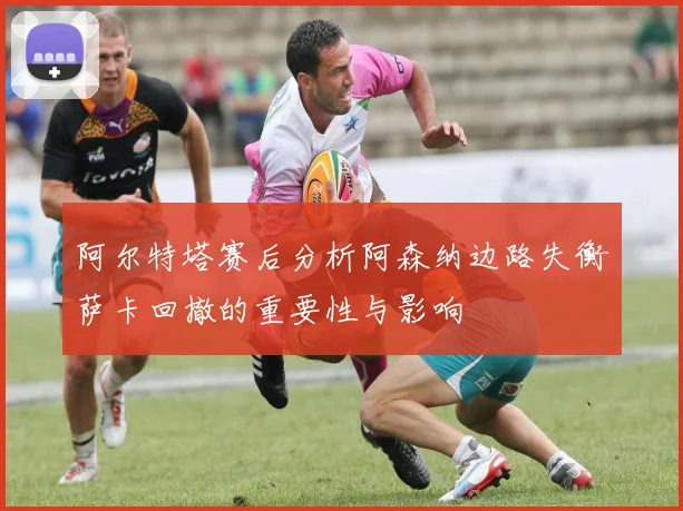 阿尔特塔赛后分析阿森纳边路失衡萨卡回撤的重要性与影响