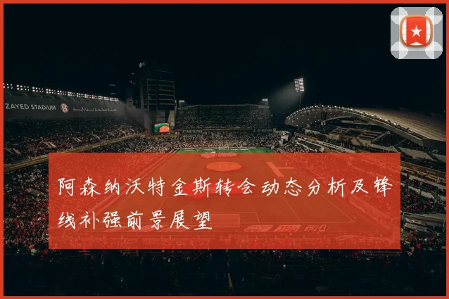 阿森纳沃特金斯转会动态分析及锋线补强前景展望