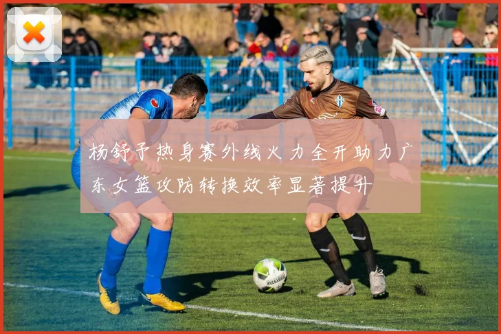 杨舒予热身赛外线火力全开助力广东女篮攻防转换效率显著提升