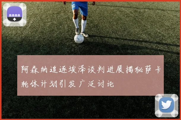 阿森纳追逐埃泽谈判进展揭秘萨卡轮休计划引发广泛讨论